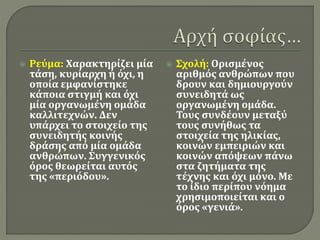  Ρεύμα: Χαρακτηρίζει μία
τάση, κυρίαρχη ή όχι, η
οποία εμφανίστηκε
κάποια στιγμή και όχι
μία οργανωμένη ομάδα
καλλιτεχνών. Δεν
υπάρχει το στοιχείο της
συνειδητής κοινής
δράσης από μία ομάδα
ανθρώπων. Συγγενικός
όρος θεωρείται αυτός
της «περιόδου».
 Σχολή: Ορισμένος
αριθμός ανθρώπων που
δρουν και δημιουργούν
συνειδητά ως
οργανωμένη ομάδα.
Τους συνδέουν μεταξύ
τους συνήθως τα
στοιχεία της ηλικίας,
κοινών εμπειριών και
κοινών απόψεων πάνω
στα ζητήματα της
τέχνης και όχι μόνο. Με
το ίδιο περίπου νόημα
χρησιμοποιείται και ο
όρος «γενιά».
 