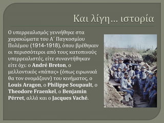 Ο υπερρεαλισμός γεννήθηκε στα
χαρακώματα του Α΄ Παγκοσμίου
Πολέμου (1914-1918), όπου βρέθηκαν
οι περισσότεροι από τους κατοπινούς
υπερρεαλιστές, είτε συναντήθηκαν
είτε όχι: ο André Breton, ο
μελλοντικός «πάπας» (όπως ειρωνικά
θα τον ονομάζουν) του κινήματος, ο
Louis Aragon, ο Philippe Soupault, ο
Theodore Fraenkel, ο Benjamin
Pérret, αλλά και ο Jacques Vaché.
 