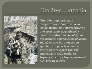 Νέοι, όλοι, στρατεύτηκαν
αναγκαστικά, είδαν το αίμα να
κυλάει ποτάμι και, επιστρέφοντας
από το μέτωπο, αμφισβητούν
ριζικά το status quo που οδήγησε
στο σφαγείο του πολέμου, αλλά και
τον Λόγο, που δεν μπόρεσε να
εμποδίσει το μακελειό ούτε να
περιγράψει τη φρίκη του, την
επιστήμη, τη φιλοσοφία, τη
λογοτεχνία και τη λογική πάνω απ’
όλα, που τις σκέπει.
 