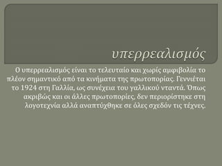 Ο υπερρεαλισμός είναι το τελευταίο και χωρίς αμφιβολία το
πλέον σημαντικό από τα κινήματα της πρωτοπορίας. Γεννιέται
το 1924 στη Γαλλία, ως συνέχεια του γαλλικού νταντά. Όπως
ακριβώς και οι άλλες πρωτοπορίες, δεν περιορίστηκε στη
λογοτεχνία αλλά αναπτύχθηκε σε όλες σχεδόν τις τέχνες.
 
