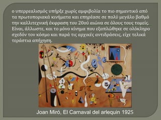 ο υπερρεαλισμός υπήρξε χωρίς αμφιβολία το πιο σημαντικό από
τα πρωτοποριακά κινήματα και επηρέασε σε πολύ μεγάλο βαθμό
την καλλιτεχνική έκφραση του 20ού αιώνα σε όλους τους τομείς.
Είναι, άλλωστε, και το μόνο κίνημα που εξαπλώθηκε σε ολόκληρο
σχεδόν τον κόσμο και παρά τις αρχικές αντιδράσεις, είχε τελικά
τεράστια απήχηση.
Joan Miró, El Carnaval del arlequin 1925
 