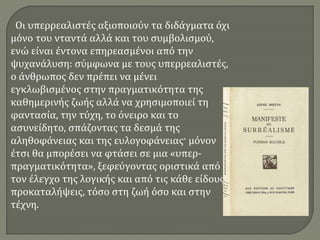 Οι υπερρεαλιστές αξιοποιούν τα διδάγματα όχι
μόνο του νταντά αλλά και του συμβολισμού,
ενώ είναι έντονα επηρεασμένοι από την
ψυχανάλυση: σύμφωνα με τους υπερρεαλιστές,
ο άνθρωπος δεν πρέπει να μένει
εγκλωβισμένος στην πραγματικότητα της
καθημερινής ζωής αλλά να χρησιμοποιεί τη
φαντασία, την τύχη, το όνειρο και το
ασυνείδητο, σπάζοντας τα δεσμά της
αληθοφάνειας και της ευλογοφάνειας· μόνον
έτσι θα μπορέσει να φτάσει σε μια «υπερ-
πραγματικότητα», ξεφεύγοντας οριστικά από
τον έλεγχο της λογικής και από τις κάθε είδους
προκαταλήψεις, τόσο στη ζωή όσο και στην
τέχνη.
 