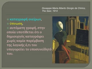  καταγραφή ονείρων,
 ύπνωση,
 αυτόματη γραφή, στην
οποία υποτίθεται ότι ο
δημιουργός καταγράφει
χωρίς καμία παρέμβαση
της λογικής ό,τι του
υπαγορεύει το υποσυνείδητό
του.
Giuseppe Maria Alberto Giorgio de Chirico,
The Seer, 1914
 