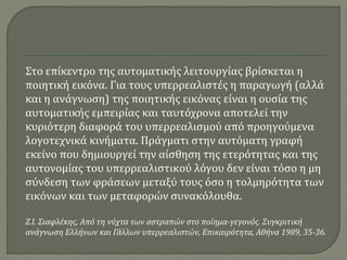 Στο επίκεντρο της αυτοματικής λειτουργίας βρίσκεται η
ποιητική εικόνα. Για τους υπερρεαλιστές η παραγωγή (αλλά
και η ανάγνωση) της ποιητικής εικόνας είναι η ουσία της
αυτοματικής εμπειρίας και ταυτόχρονα αποτελεί την
κυριότερη διαφορά του υπερρεαλισμού από προηγούμενα
λογοτεχνικά κινήματα. Πράγματι στην αυτόματη γραφή
εκείνο που δημιουργεί την αίσθηση της ετερότητας και της
αυτονομίας του υπερρεαλιστικού λόγου δεν είναι τόσο η μη
σύνδεση των φράσεων μεταξύ τους όσο η τολμηρότητα των
εικόνων και των μεταφορών συνακόλουθα.
Ζ.Ι. Σιαφλέκης, Από τη νύχτα των αστραπών στο ποίημα-γεγονός. Συγκριτική
ανάγνωση Ελλήνων και Γάλλων υπερρεαλιστών, Επικαιρότητα, Αθήνα 1989, 35-36.
 