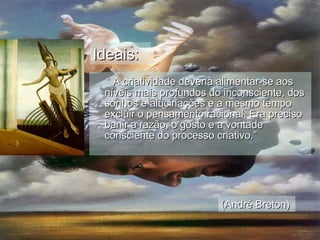 “  A criatividade deveria alimentar-se aos níveis mais profundos do inconsciente, dos sonhos e alucinações e a mesmo tempo excluir o pensamento racional. Era preciso banir a razão, o gosto e a vontade consciente do processo criativo.” Ideais: (André Breton) 