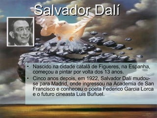 Salvador Dalí   Nascido na cidade catalã de Figueres, na Espanha, começou a pintar por volta dos 13 anos. Cinco anos depois, em 1922, Salvador Dalí mudou-se para Madrid, onde ingressou na Academia de San Francisco e conheceu o poeta Federico Garcia Lorca e o futuro cineasta Luis Buñuel. 