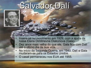 Salvador Dalí   Insere-se no movimento em 1929, com a ajuda d a russa Elena Dimitrievna Diakonova (Gala). Dez anos mais velha do que ele, Gala fica com Dalí até o último dia de sua vida. No início da Segunda Guerra, em 1940, Dalí e Gala mudaram-se para os Estados Unidos. O casal permaneceu nos EUA até 1955. 