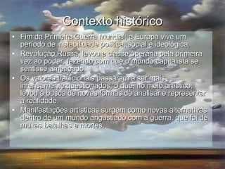 Contexto histórico Fim da Primeira Guerra Mundial; a Europa vive um período de instabilidade política, social e ideológica. Revolução Russa, levou a classe operária pela primeira vez ao poder, fazendo com que o mundo capitalista se sentisse ameaçado. Os valores tradicionais passaram a ser mais intensamente questionados, o que, no meio artístico, levou à busca de novas formas de analisar e representar a realidade.  Manifestações artísticas surgem como novas alternativas dentro de um mundo angustiado com a guerra, que foi de muitas batalhas e mortes. 