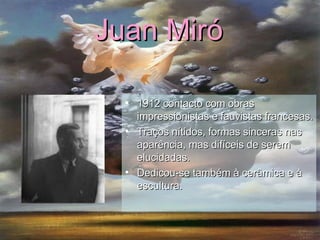 Juan Miró   1912 contacto com obras impressionistas e fauvistas francesas. Traços nítidos, formas sinceras nas aparência, mas difíceis de serem elucidadas. Dedicou-se também à cerâmica e à escultura. 
