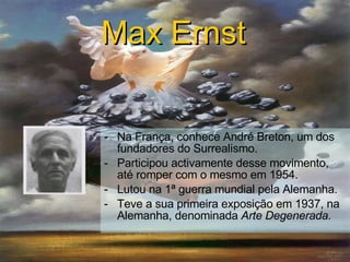 Na França, conhece André Breton, um dos fundadores do Surrealismo. Participou activamente desse movimento, até romper com o mesmo em 1954. Lutou na 1ª guerra mundial pela Alemanha. Teve a sua primeira exposição em 1937, na Alemanha, denominada  Arte Degenerada. Max Ernst   