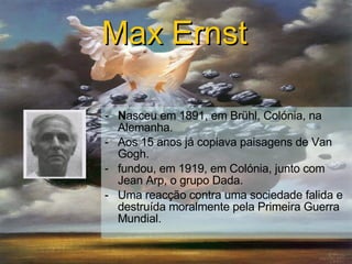 N asceu em 1891, em Brühl, Colónia, na Alemanha . Aos 15 anos já copiava paisagens de Van Gogh . fundou, em 1919, em Colónia, junto com Jean Arp, o grupo Dada. Uma reacção contra uma sociedade falida e destruída moralmente pela Primeira Guerra Mundial. Max Ernst   