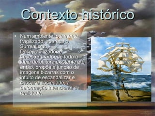 Num ambiente totalmente fragilizado, aparece o Surrealismo. Desestabilizador e desestruturador de toda a ideia de cultura existente até então, propõe a junção de imagens bizarras com o intuito de escandalizar e chocar a sociedade; a deformação intencional da realidade.  Contexto histórico 