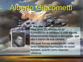 Alberto Giacometti   Nos anos 50, afastou-se do Surrealismo, e começou a criar figuras extremamente magras e alongadas, que são o marco da sua carreira.  As suas formas poderiam ser vistas tanto como representações do corpo humano, quanto como objectos utilitários. 