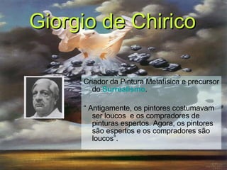 Criador da Pintura Metafísica e precursor do   Surrealismo . “  Antigamente, os pintores costumavam ser loucos  e os compradores de pinturas espertos. Agora, os pintores são espertos e os compradores são loucos”. Giorgio de Chirico   