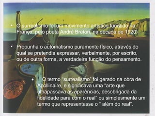 O surrealismo foi um movimento artístico fundado na França, pelo poeta André Breton, na década de 1920. Propunha o automatismo puramente físico, através do qual se pretendia expressar, verbalmente, por escrito, ou de outra forma, a verdadeira função do pensamento.         O termo “surrealismo” foi gerado na obra de Apollinaire, e significava uma “arte que ultrapassava as aparências, desobrigada da fidelidade para com o real” ou simplesmente um termo que representasse o “ além do real”.  
