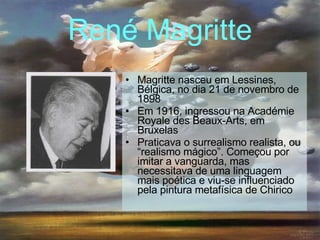 René Magritte Magritte nasceu em Lessines, Bélgica, no dia 21 de novembro de 1898 Em 1916, ingressou na Académie Royale des Beaux-Arts, em Bruxelas   Praticava o surrealismo realista, ou “realismo mágico”. Começou por imitar a vanguarda, mas necessitava de uma linguagem mais poética e viu-se influenciado pela pintura metafísica de Chirico   