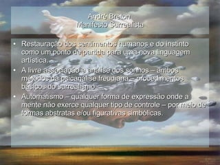 André Breton  Manifesto Surrealista Restauração dos sentimentos humanos e do instinto como um ponto de partida para uma nova linguagem artística. A livre associação e análise dos sonhos – ambos métodos da psicanálise freudiana – procedimentos básicos do surrealismo Automatismo – qualquer forma de expressão onde a mente não exerce qualquer tipo de controle – por meio de formas abstratas e/ou figurativas simbólicas. 