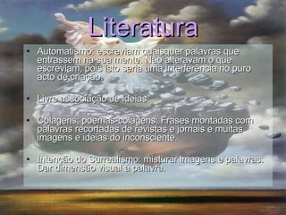 Literatura Automatismo:  escreviam quaisquer palavras que entrassem na sua mente. Não alteravam o que escreviam, pois isto seria uma interferência no puro acto de criação. Livre associação de ideias Colagens; poemas-colagens:  Frases montadas com palavras recortadas de revistas e jornais e muitas imagens e ideias do inconsciente. Intenção do Surrealismo: misturar imagens e palavras. Dar dimensão visual à palavra. 