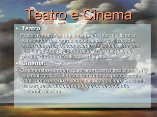 Teatro e Cinema Teatro : -  Procurava através das suas peças teatrais, livrar o espectador das regras impostas pela civilização e assim despertar o inconsciente da plateia. Uma das técnicas usadas pelo dramaturgo foi unir palco e plateia, durante a realização das peças  Cinema: -  Os cineastas também quebraram com o tradicionalismo cinematográfico. Demonstram uma despreocupação total com o enredo e com a história do filme. Os ideais da burguesia são combatidos e os desejos não racionais afloram  