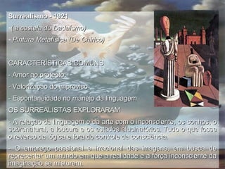 Surrealismo - 1921  ( a costela do Dadaísmo) Pintura Metafísica (De Chirico) CARACTERÍSTICAS COMUNS - Amor ao protesto - Valorização do improviso - Espontaneidade no manejo da linguagem OS SURREALISTAS EXPLORARAM - A relação da linguagem e da arte com o inconsciente, os sonhos, o sobrenatural, a loucura e os estados alucinatórios. Tudo o que fosse o reverso da lógica e fora do controle da consciência. - O emprego passional e irracional das imagens, em busca de representar um mundo em que a realidade e a força inconsciente da imaginação se misturem.  