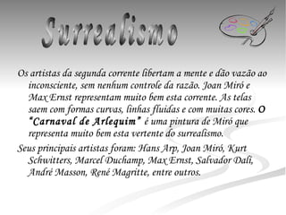 Os artistas da segunda corrente libertam a mente e dão vazão ao inconsciente, sem nenhum controle da razão. Joan Miró e Max Ernst representam muito bem esta corrente. As telas saem com formas curvas, linhas fluidas e com muitas cores.  O “ Carnaval de Arlequim”  é uma pintura de Miró que representa muito bem esta vertente do surrealismo. Seus principais artistas foram: Hans Arp, Joan Miró, Kurt Schwitters, Marcel Duchamp, Max Ernst, Salvador Dalí, André Masson, René Magritte, entre outros. Surrealismo 