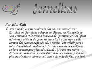 Salvador Dalí É, sem dúvida, o mais conhecido dos artistas surrealistas. Estudou em Barcelona e depois em Madri, na Academia de San Fernando. Ele criou o conceito de “paranóia crítica” para referir-se à atitude de quem recusa a lógica que rege a vida comum das pessoas.Segundo ele, é preciso “contribuir para o total descrédito da realidade”. Instalou seu ateliê em Roma, embora continuasse viajando. Desde 1970 até sua morte dedicou-se ao desenho e à construção de seu museu. Além da pintura ele desenvolveu esculturas e desenho de jóias e móveis.   Surrealismo 