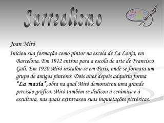 Joan Miró Iniciou sua formação como pintor na escola de La Lonja, em Barcelona. Em 1912 entrou para a escola de arte de Francisco Gali. Em 1920 Miró instalou-se em Paris, onde se formara um grupo de amigos pintores. Dois anos depois adquiriu forma  “La masía”, obra na qual Miró demonstrou uma grande precisão gráfica. Miró também se dedicou à cerâmica e à escultura, nas quais extravasou suas inquietações pictóricas.   Surrealismo 