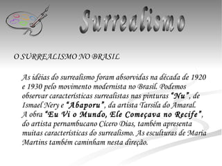 O SURREALISMO NO BRASIL   As idéias do surrealismo foram absorvidas na década de 1920 e 1930 pelo movimento modernista no Brasil. Podemos observar características surrealistas nas pinturas  “Nu” , de Ismael Nery e  “Abaporu” , da artista Tarsila do Amaral. A obra  “Eu Vi o Mundo,   Ele Começava no Recife” , do artista pernambucano Cícero Dias, também apresenta muitas características do surrealismo. As esculturas de Maria Martins também caminham nesta direção.  Surrealismo 