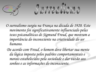 O surrealismo surgiu na França na década de 1920. Este movimento foi significativamente influenciado pelas teses psicanalíticas de Sigmund Freud, que mostram a importância do inconsciente na criatividade do ser humano.   De acordo com Freud, o homem deve libertar sua mente da lógica imposta pelos padrões comportamentais e morais estabelecidos pela sociedade e dar vazão aos sonhos e as informações do inconsciente. Surrealismo 