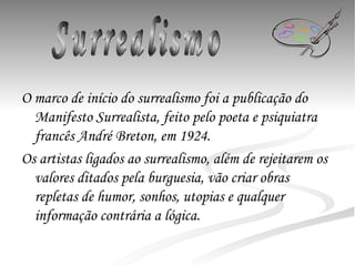 O marco de início do surrealismo foi a publicação do Manifesto Surrealista, feito pelo poeta e psiquiatra francês André Breton, em 1924. Os artistas ligados ao surrealismo, além de rejeitarem os valores ditados pela burguesia, vão criar obras repletas de humor, sonhos, utopias e qualquer informação contrária a lógica. Surrealismo 