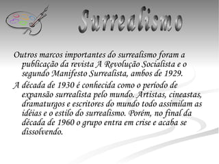 Outros marcos importantes do surrealismo foram a publicação da revista A Revolução Socialista e o segundo Manifesto Surrealista, ambos de 1929.  A década de 1930 é conhecida como o período de expansão surrealista pelo mundo. Artistas, cineastas, dramaturgos e escritores do mundo todo assimilam as idéias e o estilo do surrealismo. Porém, no final da década de 1960 o grupo entra em crise e acaba se dissolvendo. Surrealismo 