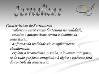 Características do  Surrealismo :  · valoriza a intervenção fantasiosa na realidade;  · ressalta o automatismo contra o domínio da consciência;  · as formas da realidade são completamente abandonadas. · explora o inconsciente, o sonho, a loucura; aproxima-se de tudo que fosse antagônico à lógica e estivesse fora do controle da consciência. Surrealismo 