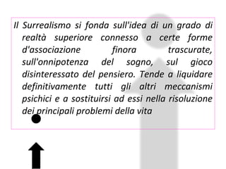 Il Surrealismo si fonda sull'idea di un grado di realtà superiore connesso a certe forme d'associazione finora trascurate, sull'onnipotenza del sogno, sul gioco disinteressato del pensiero. Tende a liquidare definitivamente tutti gli altri meccanismi psichici e a sostituirsi ad essi nella risoluzione dei principali problemi della vita 