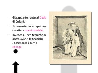 Già appartenente al  Dada  di Colonia la sua arte ha sempre un carattere  sperimentale Inventa nuove tecniche o porta avanti le tecniche sperimentali come il  collage 