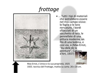 frottage «  ... Tutti i tipi di materiali che potrebbero essere nel mio campo visivo: le foglie e le loro nervature, i bordi sfilacciati di un sacchetto di tela, le pennellate di una pittura moderna, un filo di una bobina, e così via.  »  (Max Ernst, "Au-delà de la peinture", Cahiers d'Art, 1937) Max Ernst, L’Unico e la sua proprietà, 1925  1925. tecnica del Frottage, matita su carta. 26 x 20 cm. 