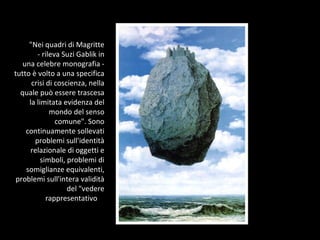 "Nei quadri di Magritte - rileva Suzi Gablik in una celebre monografia - tutto è volto a una specifica crisi di coscienza, nella quale può essere trascesa la limitata evidenza del mondo del senso comune". Sono continuamente sollevati problemi sull'identità relazionale di oggetti e simboli, problemi di somiglianze equivalenti, problemi sull'intera validità del "vedere rappresentativo ".  