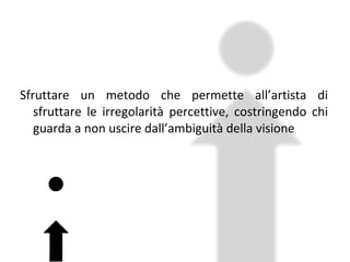 Sfruttare un metodo che permette all’artista di sfruttare le irregolarità percettive, costringendo chi guarda a non uscire dall’ambiguità della visione 