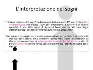L’interpretazione dei sogni “ L'interpretazione dei sogni”, pubblicato in tedesco nel 1899 con il titolo  Die Traumdeutung  (ma datato 1900 per enfatizzarne il carattere di lavoro epocale), è una delle opere di Sigmund Freud che sta alla base degli ulteriori sviluppi del pensiero del fondatore della psicoanalisi. Essa segna il passaggio del metodo psicoanalitico, per accedere ai contenuti inconsci della psiche, dalla semplice tecnica della libera associazione di idee al nuovo metodo che  privilegia direttamente l'attività onirica , che di per sé  nullifica  o almeno limita considerevolmente l'attività censoria della ragione. 