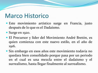 Marco HistoricoEste movimiento artístico surge en Francia, justo después de lo que es el Dadaísmo. Surge en 1920.El Precursor y líder del Movimiento André Bretón, es quien comienza con este nuevo estilo, en el año de 1916.Sin embargo en esos años este movimiento todavía no quedara bien consolidado porque pasa por un periodo en el cual es una mezcla entre el dadaísmo y el surrealismo, hasta llegar finalmente al surrealismo.