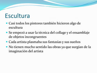EsculturaCasi todos los pintores también hicieron algo de esculturaSe empezó a usar la técnica del collage y el ensamblaje de objetos incongruentesCada artista plasmaba sus fantasías y sus sueñosNo tienen mucho sentido las obras ya que surgían de la imaginación del artista