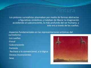 PinturaLos pintores surrealistas plasmaban por medio de formas abstractas o figurativas simbólicas y trataban de liberar la imaginación accediendo al subconsciente, lo más profundo del ser humano, y esto era a través de los sueños..Aspectos fundamentales en las representaciones artísticas del surrealismo:-Los sueños-Freud-SubconscienteFantasía