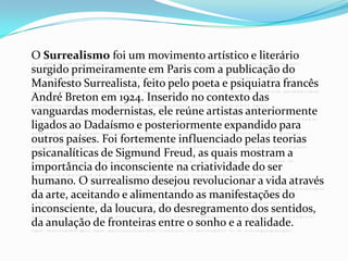 O Surrealismo foi um movimento artístico e literário surgido primeiramente em Paris com a publicação do Manifesto Surrealista, feito pelo poeta e psiquiatra francês André Breton em 1924. Inserido no contexto das vanguardas modernistas, ele reúne artistas anteriormente ligados ao Dadaísmo e posteriormente expandido para outros países. Foi fortemente influenciado pelas teorias psicanalíticas de Sigmund Freud, as quais mostram a importância do inconsciente na criatividade do ser humano. O surrealismo desejou revolucionar a vida através da arte, aceitando e alimentando as manifestações do inconsciente, da loucura, do desregramento dos sentidos, da anulação de fronteiras entre o sonho e a realidade.