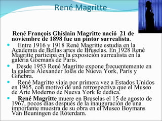 René Magritte  René François Ghislain Magritte nació  21 de noviembre de 1898 fue un pintor surrealista . Entre 1916 y 1918 René Magritte estudia en la Academia de Bellas artes de Bruselas. En 1928 René Magritte participa en la exposición surrealista en la galería Goemans de París. Desde 1953 René Magritte expone frecuentemente en la galería Alexander Iolas de Nueva York, París y Ginebra. René Magritte viaja por primera vez a Estados Unidos en 1965, con motivo de una retrospectiva que el Museo de Arte Moderno de Nueva York le dedica. René Magritte  muere en Bruselas el 15 de agosto de 1967, pocos días después de la inauguración de una importante muestra de su obra en el Museo Boymans Van Beuningen de Róterdam. 