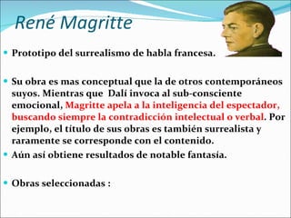René Magritte Prototipo del surrealismo de habla francesa. Su obra es mas conceptual que la de otros contemporáneos suyos. Mientras que  Dalí invoca al sub-consciente emocional,  Magritte apela a la inteligencia del espectador, buscando siempre la contradicción intelectual o verbal . Por ejemplo, el título de sus obras es también surrealista y raramente se corresponde con el contenido. Aún así obtiene resultados de notable fantasía.   Obras seleccionadas : 
