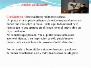 Clarividencia  : Este cuadro es realmente curioso.  Un pintor está en pleno esfuerzo pictórico inspirándose en un huevo que está sobre la mesa. Hasta aquí todo normal pero resulta que lo que aparece en el lienzo no es el huevo sino un pájaro volando.  No sabemos que pasa, tal vez el pintor se adelanta a los acontecimientos, o su inspiración es sólo parcialmente pintada, o la escena busca la provocación del absurdo... Por lo demás, dibujo nítido, cuidado claroscuro y colores definidos caracterizan este y todos los cuadros de Magritte. Análisis de un cuadro 
