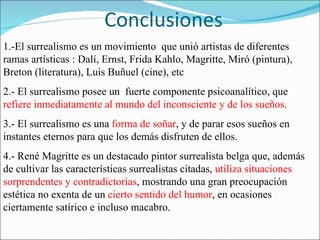 Conclusiones 1.-El surrealismo es un movimiento  que unió artistas de diferentes  ramas artísticas : Dalí, Ernst, Frida Kahlo, Magritte, Miró (pintura), Breton (literatura), Luis Buñuel (cine), etc 2.- El surrealismo posee un  fuerte componente psicoanalítico, que  refiere inmediatamente al mundo del inconsciente y de los sueños . 3.-   El surrealismo es una  forma de soñar , y de parar esos sueños en instantes eternos para que los demás disfruten de ellos. 4.- René Magritte es un destacado pintor surrealista belga que, además de cultivar las características surrealistas citadas,  utiliza situaciones sorprendentes y contradictorias , mostrando una gran preocupación estética no exenta de un  cierto sentido del humor , en ocasiones ciertamente satírico e incluso macabro. 