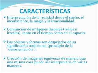 CARACTERÍSTICAS         Interpretación de la realidad desde el sueño, el inconsciente, la magia y la irracionalidad. Conjunción de imágenes dispares (reales o irreales), tanto en el tiempo como en el espacio. Los objetos y formas son despejados de su significación tradicional (principio de la &quot;desorientación&quot;). Creación de imágenes equívocas de manera que una misma cosa puede ser interpretada de varias maneras. 