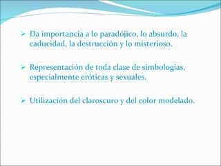 Da importancia a lo paradójico, lo absurdo, la caducidad, la destrucción y lo misterioso. Representación de toda clase de simbologías, especialmente eróticas y sexuales. Utilización del claroscuro y del color modelado. 