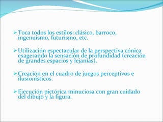 Toca todos los estilos: clásico, barroco, ingenuismo, futurismo, etc. Utilización espectacular de la perspectiva cónica exagerando la sensación de profundidad (creación de grandes espacios y lejanías). Creación en el cuadro de juegos perceptivos e ilusionísticos. Ejecución pictórica minuciosa con gran cuidado del dibujo y la figura. 