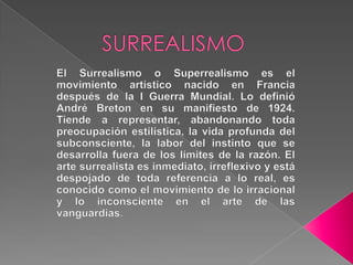         SURREALISMOEl Surrealismo o Superrealismo es el movimiento artístico nacido en Francia después de la I Guerra Mundial. Lo definió André Breton en su manifiesto de 1924. Tiende a representar, abandonando toda preocupación estilística, la vida profunda del subconsciente, la labor del instinto que se desarrolla fuera de los límites de la razón. El arte surrealista es inmediato, irreflexivo y está despojado de toda referencia a lo real, es conocido como el movimiento de lo irracional y lo inconsciente en el arte de las vanguardias.